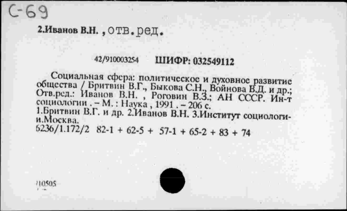 ﻿2.Иванов В.Н. ,0ТВ.рбД
42/910003254 ШИФР: 032549112
Социальная сфера: политическое и духовное развитие общества / Бритвин В.Г., Быкова С.Н, Войнова В.Д. и др • Огв.ред.: Иванов В.Н. , Роговин В.З.; АН СССР Ин-т социологии . - М.: Наука , 1991. - 206 с.
1 Бритвин и ДР’ ^.Иванов В.Н. З.Институт социологи-И.МОСКВЗ.
6236/1.172/2 82-1 + 62-5 + 57-1 + 65-2 + 83 + 74
'10505